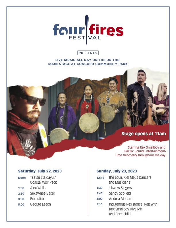Four Fires Festival presents live music all day on the main stage at Concord Community Park. Stage opens at 11 am. Starring Rex Smallboy and Pacific Sound Entertainment / Time Geometry throughout the day. Saturday, July 22, 2023. Noon - Tsatsu Stalqayu / Coastal Wolf Pack. 1:30 - Alex Wells. 2:30 - Sekawnee Baker. 3:30 - Burnstick. 5:00 - George Leach. Sunday, July 23, 2023. 12:15 - The Louis Riel Metis Dancers and Musicians. 1:30 - Iskwew Singers. 2:45 - Sandy Scofield. 4:00 - Andrea Menard. 5:15 - Indigenous Resistance Rap with Rex Smallboy, Kiva MH and Earthchild.